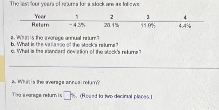 The last four years of returns for a stock are as follows:
Year
Return
1
-4.3%
2
28.1%
3
11.9%
a. What is the average annual return?
b. What is the variance of the stock's returns?
c. What is the standard deviation of the stock's returns?
a. What is the average annual return?
The average return is %. (Round to two decimal places.)
4.4%