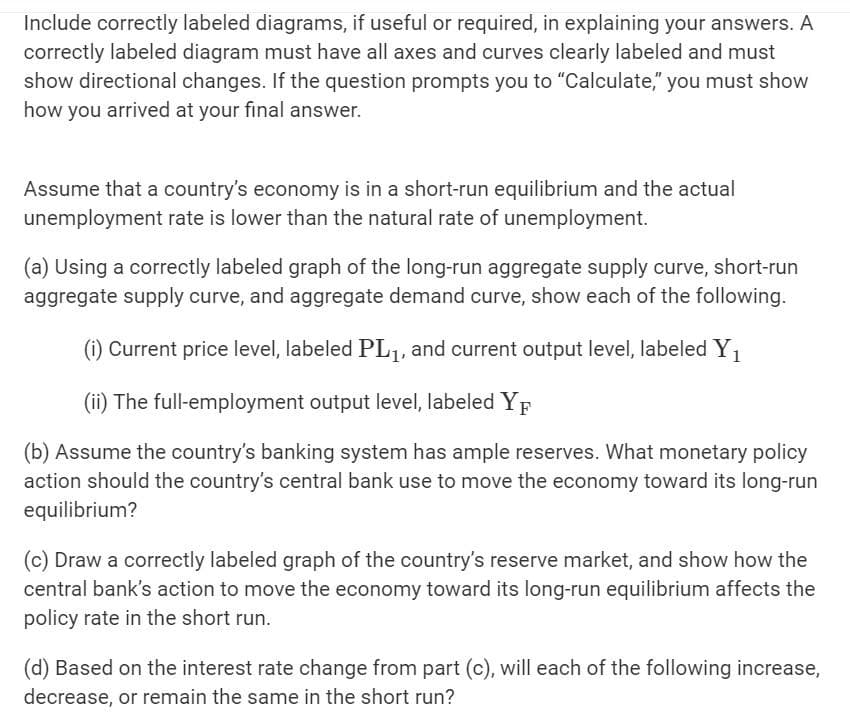 Include correctly labeled diagrams, if useful or required, in explaining your answers. A
correctly labeled diagram must have all axes and curves clearly labeled and must
show directional changes. If the question prompts you to "Calculate," you must show
how you arrived at your final answer.
Assume that a country's economy is in a short-run equilibrium and the actual
unemployment rate is lower than the natural rate of unemployment.
(a) Using a correctly labeled graph of the long-run aggregate supply curve, short-run
aggregate supply curve, and aggregate demand curve, show each of the following.
(i) Current price level, labeled PL₁, and current output level, labeled Y₁
(ii) The full-employment output level, labeled YF
(b) Assume the country's banking system has ample reserves. What monetary policy
action should the country's central bank use to move the economy toward its long-run
equilibrium?
(c) Draw a correctly labeled graph of the country's reserve market, and show how the
central bank's action to move the economy toward its long-run equilibrium affects the
policy rate in the short run.
(d) Based on the interest rate change from part (c), will each of the following increase,
decrease, or remain the same in the short run?