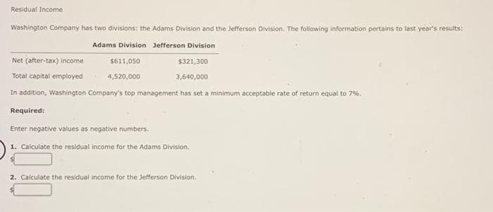 Residual Income
Washington Company has two divisions: the Adams Division and the Jefferson Division. The following information pertains to last year's results:
Adams Division Jefferson Division
Net (after-tax) income
$611,050
$321,300
Total capital employed
4,520,000
3,640,000
In addition, Washington Company's top management has set a minimum acceptable rate of return equal to 7%.
Required:
Enter negative values as negative numbers.
1. Calculate the residual income for the Adams Division.
2. Calculate the residual income for the Jefferson Division.