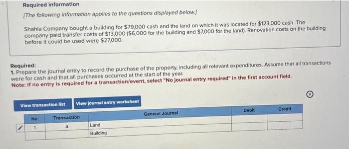 Required information
[The following information applies to the questions displayed below.]
Shahia Company bought a building for $79,000 cash and the land on which it was located for $123,000 cash. The
company paid transfer costs of $13,000 ($6,000 for the building and $7,000 for the land). Renovation costs on the building
before it could be used were $27,000.
Required:
1. Prepare the journal entry to record the purchase of the property, including all relevant expenditures. Assume that all transactions
were for cash and that all purchases occurred at the start of the year.
Note: If no entry is required for a transaction/event, select "No journal entry required" in the first account field.
View transaction list View journal entry worksheet
No
1
Transaction
a
Land
Building
General Journal
Debit
Credit