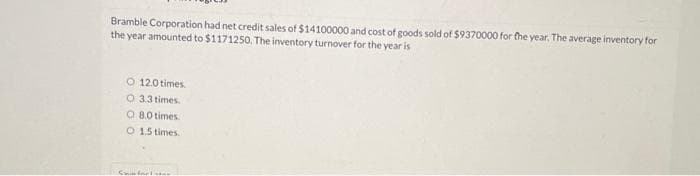 Bramble Corporation had net credit sales of $14100000 and cost of goods sold of $9370000 for the year. The average inventory for
the year amounted to $1171250. The inventory turnover for the year is
O 12.0 times.
O 3.3 times.
O
8.0 times.
O
1.5 times.
Comforter