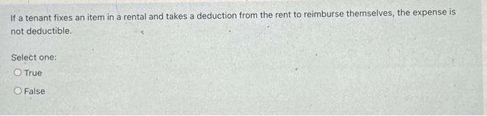 If a tenant fixes an item in a rental and takes a deduction from the rent to reimburse themselves, the expense is
not deductible.
Select one:
O True
False