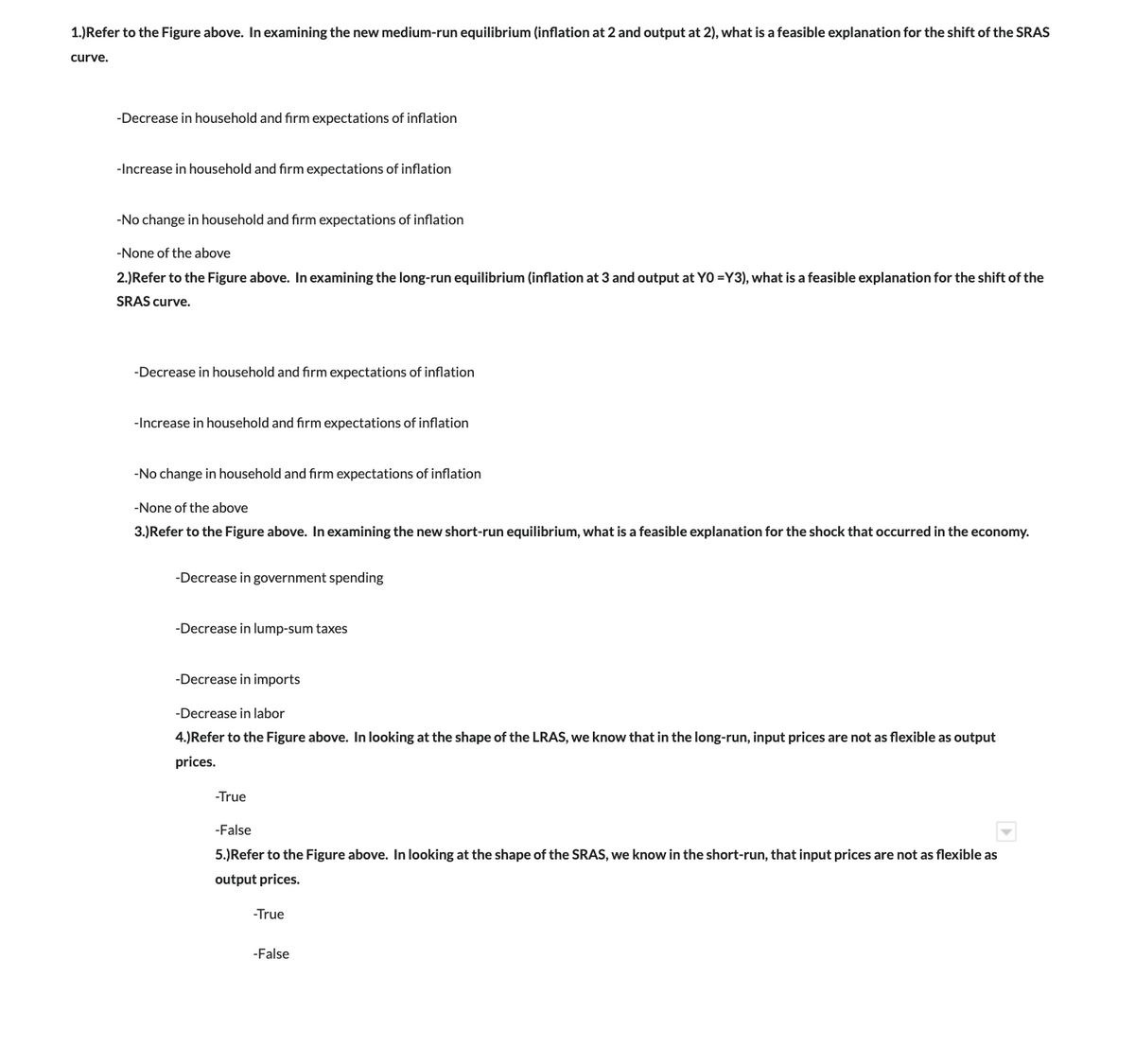 1.) Refer to the Figure above. In examining the new medium-run equilibrium (inflation at 2 and output at 2), what is a feasible explanation for the shift of the SRAS
curve.
-Decrease in household and firm expectations of inflation
-Increase in household and firm expectations of inflation
-No change in household and firm expectations of inflation
-None of the above
2.) Refer to the Figure above. In examining the long-run equilibrium (inflation at 3 and output at YO=Y3), what is a feasible explanation for the shift of the
SRAS curve.
-Decrease in household and firm expectations of inflation
-Increase in household and firm expectations of inflation
-No change in household and firm expectations of inflation
-None of the above
3.) Refer to the Figure above. In examining the new short-run equilibrium, what is a feasible explanation for the shock that occurred in the economy.
-Decrease in government spending
-Decrease in lump-sum taxes
-Decrease in imports
-Decrease in labor
4.)Refer to the Figure above. In looking at the shape of the LRAS, we know that in the long-run, input prices are not as flexible as output
prices.
-True
-False
5.) Refer to the Figure above. In looking at the shape of the SRAS, we know in the short-run, that input prices are not as flexible as
output prices.
-True
-False