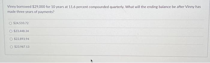 Vinny borrowed $29,000 for 10 years at 11.6 percent compounded quarterly. What will the ending balance be after Vinny has
made three years of payments?
O $24,510.72
O $23,448.34
$22,893,94
O $23,987.13