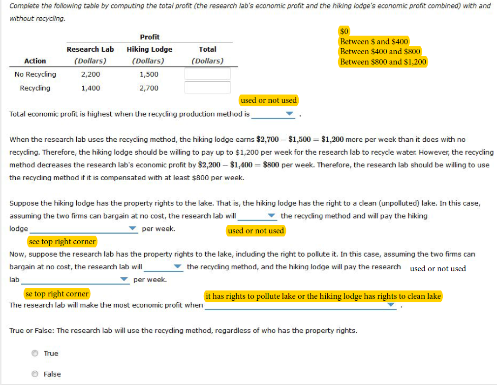 Complete the following table by computing the total profit (the research lab's economic profit and the hiking lodge's economic profit combined) with and
without recycling.
Action
No Recycling
Recycling
Research Lab
(Dollars)
2,200
1,400
Profit
Hiking Lodge
(Dollars)
1,500
2,700
Total
(Dollars)
Total economic profit is highest when the recycling production method is
Ⓒ True
used or not used
When the research lab uses the recycling method, the hiking lodge earns $2,700 - $1,500 $1,200 more per week than it does with no
recycling. Therefore, the hiking lodge should be willing to pay up to $1,200 per week for the research lab to recycle water. However, the recycling
method decreases the research lab's economic profit by $2,200 - $1,400 = $800 per week. Therefore, the research lab should be willing to use
the recycling method if it is compensated with at least $800 per week.
False
Suppose the hiking lodge has the property rights to the lake. That is, the hiking lodge has the right to a clean (unpolluted) lake. In this case,
assuming the two firms can bargain at no cost, the research lab will
the recycling method and will pay the hiking
lodge
▼per week.
used or not used
se top right corner
The research lab will make the most economic profit when
$0
Between $ and $400
Between $400 and $800
Between $800 and $1,200
see top right corner
Now, suppose the research lab has the property rights to the lake, including the right to pollute it. In this case, assuming the two firms can
bargain at no cost, the research lab will
the recycling method, and the hiking lodge will pay the research used or not used
lab
per week.
True or False: The research lab will use the recycling method, regardless of who has the property rights.
it has rights to pollute lake or the hiking lodge has rights to clean lake