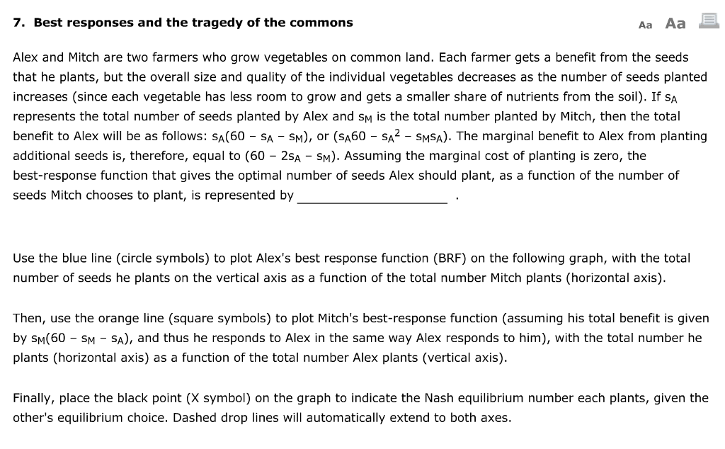 7. Best responses and the tragedy of the commons
Aa Aa
Alex and Mitch are two farmers who grow vegetables on common land. Each farmer gets a benefit from the seeds
that he plants, but the overall size and quality of the individual vegetables decreases as the number of seeds planted
increases (since each vegetable has less room to grow and gets a smaller share of nutrients from the soil). If SA
represents the total number of seeds planted by Alex and SM is the total number planted by Mitch, then the total
benefit to Alex will be as follows: SA(60 - SA - SM), or (SA60 - SA² SMSA). The marginal benefit to Alex from planting
additional seeds is, therefore, equal to (60 - 2SA - SM). Assuming the marginal cost of planting is zero, the
best-response function that gives the optimal number of seeds Alex should plant, as a function of the number of
seeds Mitch chooses to plant, is represented by
Use the blue line (circle symbols) to plot Alex's best response function (BRF) on the following graph, with the total
number of seeds he plants on the vertical axis as a function of the total number Mitch plants (horizontal axis).
Then, use the orange line (square symbols) to plot Mitch's best-response function (assuming his total benefit is given
by SM(60 - SM - SA), and thus he responds to Alex in the same way Alex responds to him), with the total number he
plants (horizontal axis) as a function of the total number Alex plants (vertical axis).
Finally, place the black point (X symbol) on the graph to indicate the Nash equilibrium number each plants, given the
other's equilibrium choice. Dashed drop lines will automatically extend to both axes.