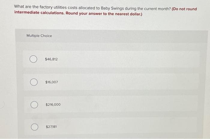 What are the factory utilities costs allocated to Baby Swings during the current month? (Do not round
intermediate calculations. Round your answer to the nearest dollar.)
Multiple Choice
$46,812
$16,007
$216,000
$27,181