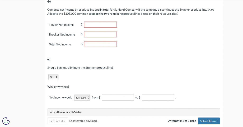 (b)
Compute net income by product line and in total for Sunland Company if the company discontinues the Stunner product line. (Hint:
Allocate the $308,000 common costs to the two remaining product lines based on their relative sales.)
Tingler Net Income
Shocker Net Income
Total Net Income
(c)
No
$
Why or why not?
$
Should Sunland eliminate the Stunner product line?
$
Net income would decrease from $
eTextbook and Media
Save for Later Last saved 2 days ago.
to $
Attempts: 1 of 3 used
Submit Answer