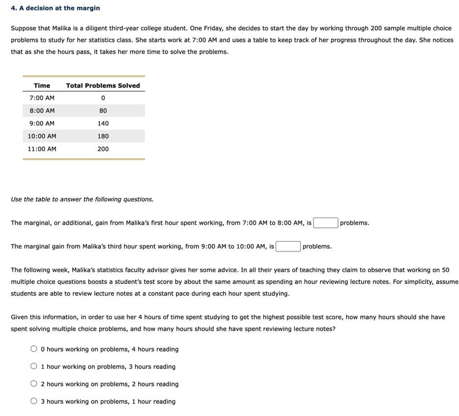 4. A decision at the margin
Suppose that Malika is a diligent third-year college student. One Friday, she decides to start the day by working through 200 sample multiple choice
problems to study for her statistics class. She starts work at 7:00 AM and uses a table to keep track of her progress throughout the day. She notices
that as she the hours pass, it takes her more time to solve the problems.
Time
7:00 AM
8:00 AM
9:00 AM
10:00 AM
11:00 AM
Total Problems Solved
0
80
140
180
200
Use the table to answer the following questions.
The marginal, or additional, gain from Malika's first hour spent working, from 7:00 AM to 8:00 AM, is
The marginal gain from Malika's third hour spent working, from 9:00 AM to 10:00 AM, is
problems.
problems.
The following week, Malika's statistics faculty advisor gives her some advice. In all their years of teaching they claim to observe that working on 50
multiple choice questions boosts a student's test score by about the same amount as spending an hour reviewing lecture notes. For simplicity, assume
students are able to review lecture notes at a constant pace during each hour spent studying.
0 hours working on problems, 4 hours reading
O 1 hour working on problems, 3 hours reading
2 hours working on problems, 2 hours reading
O 3 hours working on problems, 1 hour reading
Given this information, in order to use her 4 hours of time spent studying to get the highest possible test score, how many hours should she have
spent solving multiple choice problems, and how many hours should she have spent reviewing lecture notes?