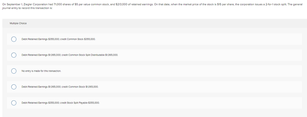 On September 1, Ziegler Corporation had 71,000 shares of $5 par value common stock, and $213,000 of retained earnings. On that date, when the market price of the stock is $15 per share, the corporation issues a 2-for-1 stock split. The general
journal entry to record this transaction is:
Multiple Choice
Debit Retained Earnings $355,000; credit Common Stock $355,000.
Debit Retained Earnings $1,065,000; credit Common Stock Split Distributable $1,065,000.
No entry is made for this transaction.
Debit Retained Earnings $1,065,000; credit Common Stock $1,065,000.
Debit Retained Earnings $355,000; credit Stock Split Payable $355,000.