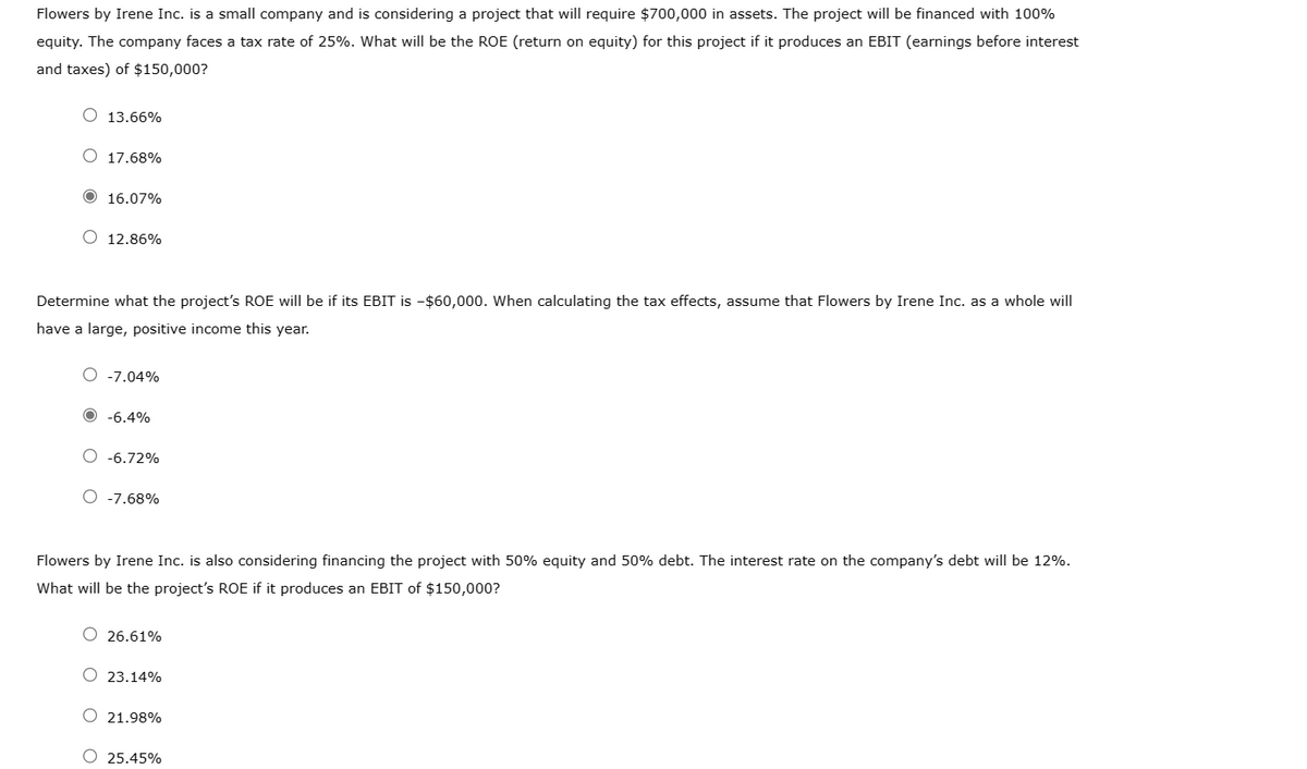 Flowers by Irene Inc. is a small company and is considering a project that will require $700,000 in assets. The project will be financed with 100%
equity. The company faces a tax rate of 25%. What will be the ROE (return on equity) for this project if it produces an EBIT (earnings before interest
and taxes) of $150,000?
O 13.66%
17.68%
Ⓒ 16.07%
12.86%
Determine what the project's ROE will be if its EBIT is -$60,000. When calculating the tax effects, assume that Flowers by Irene Inc. as a whole will
have a large, positive income this year.
O -7.04%
-6.4%
-6.72%
O -7.68%
Flowers by Irene Inc. is also considering financing the project with 50% equity and 50% debt. The interest rate on the company's debt will be 12%.
What will be the project's ROE if it produces an EBIT of $150,000?
O 26.61%
O 23.14%
O 21.98%
O 25.45%