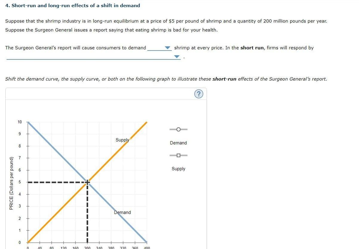 4. Short-run and long-run effects of a shift in demand
Suppose that the shrimp industry is in long-run equilibrium at a price of $5 per pound of shrimp and a quantity of 200 million pounds per year.
Suppose the Surgeon General issues a report saying that eating shrimp is bad for your health.
The Surgeon General's report will cause consumers to demand
Shift the demand curve, the supply curve, or both on the following graph to illustrate these short-run effects of the Surgeon General's report.
PRICE (Dollars per pound)
10
9
8
7
2
1
0
0
10
80
120
160
200
240
280
Supply
Demand
320
shrimp at every price. In the short run, firms will respond by
360 400
Demand
O
Supply
?