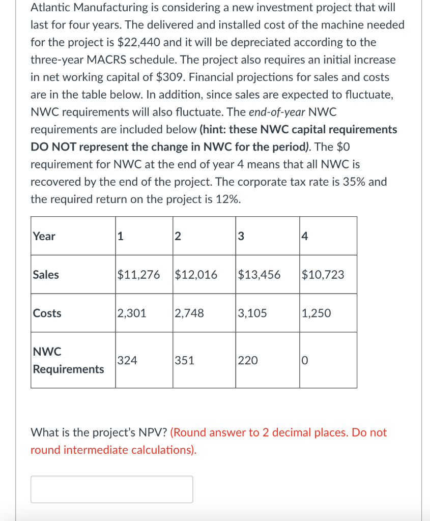 Atlantic Manufacturing is considering a new investment project that will
last for four years. The delivered and installed cost of the machine needed
for the project is $22,440 and it will be depreciated according to the
three-year MACRS schedule. The project also requires an initial increase
in net working capital of $309. Financial projections for sales and costs
are in the table below. In addition, since sales are expected to fluctuate,
NWC requirements will also fluctuate. The end-of-year NWC
requirements are included below (hint: these NWC capital requirements
DO NOT represent the change in NWC for the period). The $0
requirement for NWC at the end of year 4 means that all NWC is
recovered by the end of the project. The corporate tax rate is 35% and
the required return on the project is 12%.
Year
Sales
Costs
NWC
Requirements
1
$11,276 $12,016
2,301
2
324
2,748
351
3
$13,456
3,105
220
4
$10,723
1,250
O
What is the project's NPV? (Round answer to 2 decimal places. Do not
round intermediate calculations).
