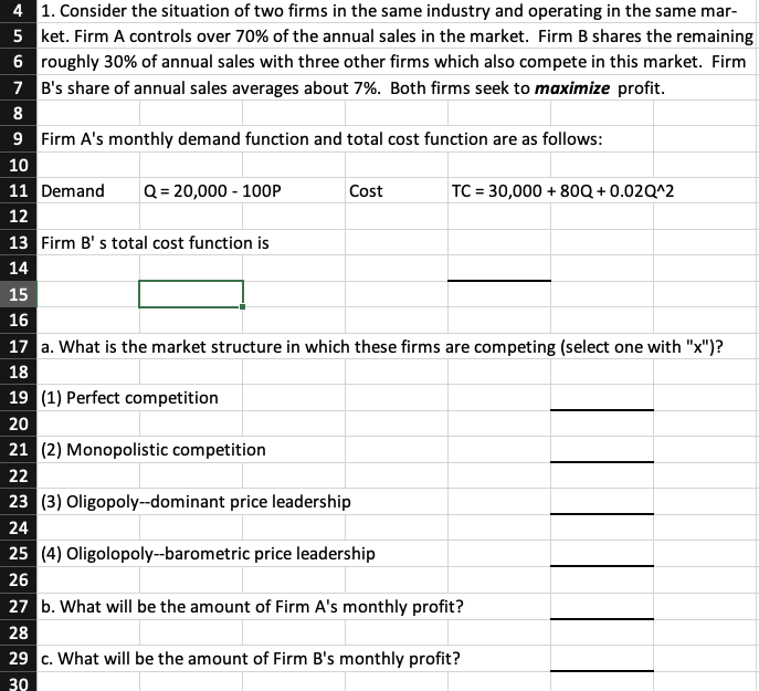 4
1. Consider the situation of two firms in the same industry and operating in the same mar-
5 ket. Firm A controls over 70% of the annual sales in the market. Firm B shares the remaining
roughly 30% of annual sales with three other firms which also compete in this market. Firm
7 B's share of annual sales averages about 7%. Both firms seek to maximize profit.
6
8
9 Firm A's monthly demand function and total cost function are as follows:
10
11 Demand Q = 20,000 - 100P
12
13 Firm B's total cost function is
14
19 (1) Perfect competition
20
Cost
15
16
17 a. What is the market structure in which these firms are competing (select one with "x")?
18
21 (2) Monopolistic competition
22
23 (3) Oligopoly--dominant price leadership
24
TC = 30,000 + 80Q+0.02Q^2
25 (4) Oligolopoly--barometric price leadership
26
27 b. What will be the amount of Firm A's monthly profit?
28
29 c. What will be the amount of Firm B's monthly profit?
30