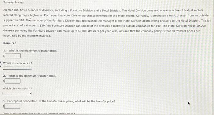 Transfer Pricing
Aulman Inc. has a number of divisions, including a Furniture Division and a Motel Division. The Motel Division owns and operates a line of budget motels
located along major highways. Each year, the Motel Division purchases furniture for the motel rooms. Currently, it purchases a basic dresser from an outside
supplier for $40. The manager of the Furniture Division has approached the manager of the Motel Division about selling dressers to the Motel Division. The full
product cost of a dresser is $29. The Furniture Division can sell all of the dressers it makes to outside companies for $40. The Motel Division needs 10,000
dressers per year; the Furniture Division can make up to 50,000 dressers per year. Also, assume that the company policy is that all transfer prices are
negotiated by the divisions involved.
Required:
1. What is the maximum transfer price?
$
Which division sets it?
2. What is the minimum transfer price?
Which division sets it?
3. Conceptual Connection: If the transfer takes place, what will be the transfer price?
Anne it matter whathne ne ant the transfer takne nison?