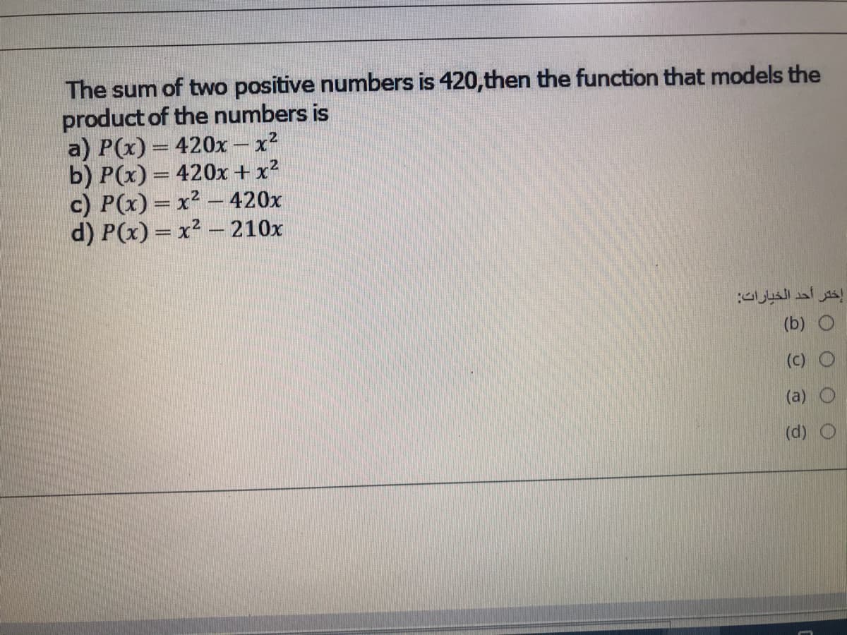 The sum of two positive numbers is 420,then the function that models the
product of the numbers is
a) P(x) = 420x - x2
b) P(x) = 420x + x?
c) P(x) = x2 – 420x
d) P(x) = x2 – 210x
إختر أحد الخيارات
(b) O
(c)
(a)
(d) O
