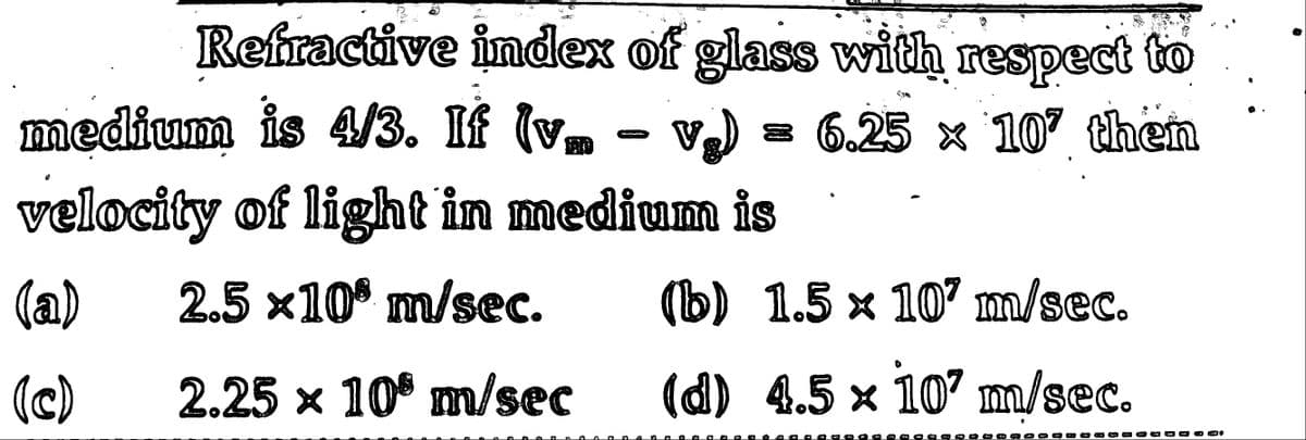 Refractive index of glass with respect to
medium is 4/3. If (v. - v₂) 6.25 x 107 then
velocity of light in medium is
(a) 2.5 x10 m/sec.
(c) 2.25 x 10 m/sec
(b) 1.5 × 107 m/sec.
(d) 4.5 × 107 m/sec.