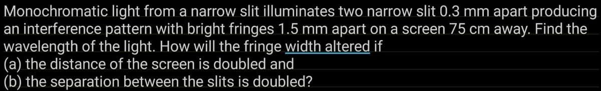 Monochromatic light from a narrow slit illuminates two narrow slit 0.3 mm apart producing
an interference pattern with bright fringes 1.5 mm apart on a screen 75 cm away. Find the
wavelength of the light. How will the fringe width altered if
(a) the distance of the screen is doubled and
(b) the separation between the slits is doubled?