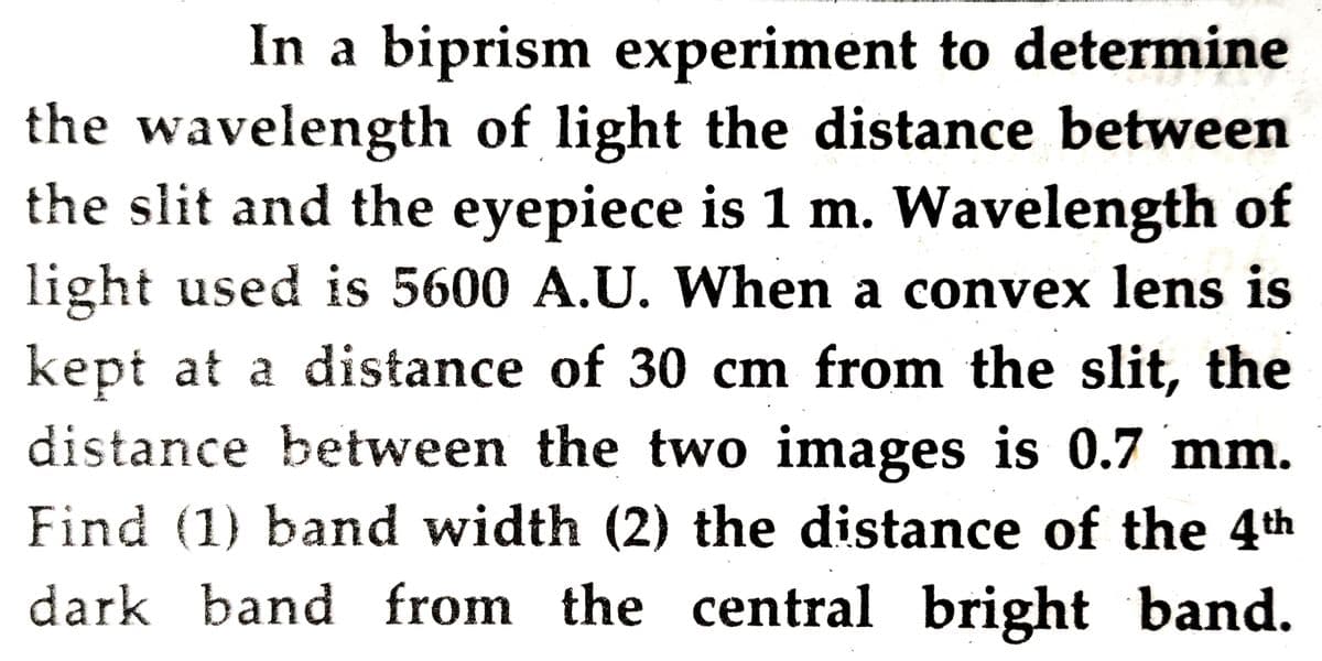 In a biprism experiment to determine
the wavelength of light the distance between
the slit and the eyepiece is 1 m. Wavelength of
light used is 5600 A.U. When a convex lens is
kept at a distance of 30 cm from the slit, the
distance between the two images is 0.7 mm.
Find (1) band width (2) the distance of the 4th
dark band from the central bright band.