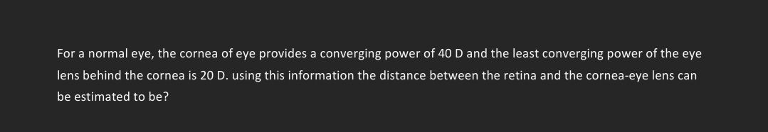 For a normal eye, the cornea of eye provides a converging power of 40 D and the least converging power of the eye
lens behind the cornea is 20 D. using this information the distance between the retina and the cornea-eye lens can
be estimated to be?