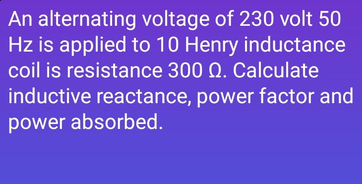 An alternating voltage of 230 volt 50
Hz is applied to 10 Henry inductance
coil is resistance 300 Q. Calculate
inductive reactance, power factor and
power absorbed.