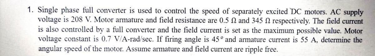 1. Single phase full converter is used to control the speed of separately excited DC motors. AC supply
voltage is 208 V. Motor armature and field resistance are 0.5 2 and 345 2 respectively. The field current
is also controlled by a full converter and the field current is set as the maximum possible value. Motor
voltage constant is 0.7 V/A-rad/sec. If firing angle is 45° and armature current is 55 A, determine the
angular speed of the motor. Assume armature and field current are ripple free.