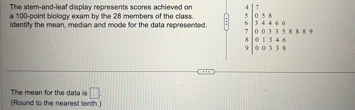 The stem-and-leaf display represents scores achieved on
a 100-point biology exam by the 28 members of the class.
Identify the mean, median and mode for the data represented.
The mean for the data is
(Round to the nearest tenth.)
...
47
5 058
6 34466
7 00 33 58889
80 13 46
00338
69