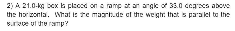 2) A 21.0-kg box is placed on a ramp at an angle of 33.0 degrees above
the horizontal. What is the magnitude of the weight that is parallel to the
surface of the ramp?
