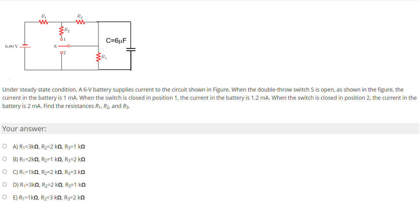 R2
C=6µF
6,00 V
02
Under steady state condition, A 6-V battery supplies current to the circuit shown in Figure. When the double-throw switch S is open, as shown in the figure, the
current in the battery is 1 mA. When the switch is closed in position 1, the current in the battery is 1.2 mA. When the switch is closed in position 2, the current in the
battery is 2 mA. Find the resistances R1, R2, and R3.
Your answer:
O A) R1=3kN, R2=2 kN, R3=1 kn
O B) R1=2kN, R2=1 kN, R3=2 ko
O ) R;=1kN, R2=2 kN, R3=3 ko
D) R=3kΩ, R2-2 kΩ, R-1 kΩ
O E) R1=1kN, R2=3 kN, R3=2 kN
