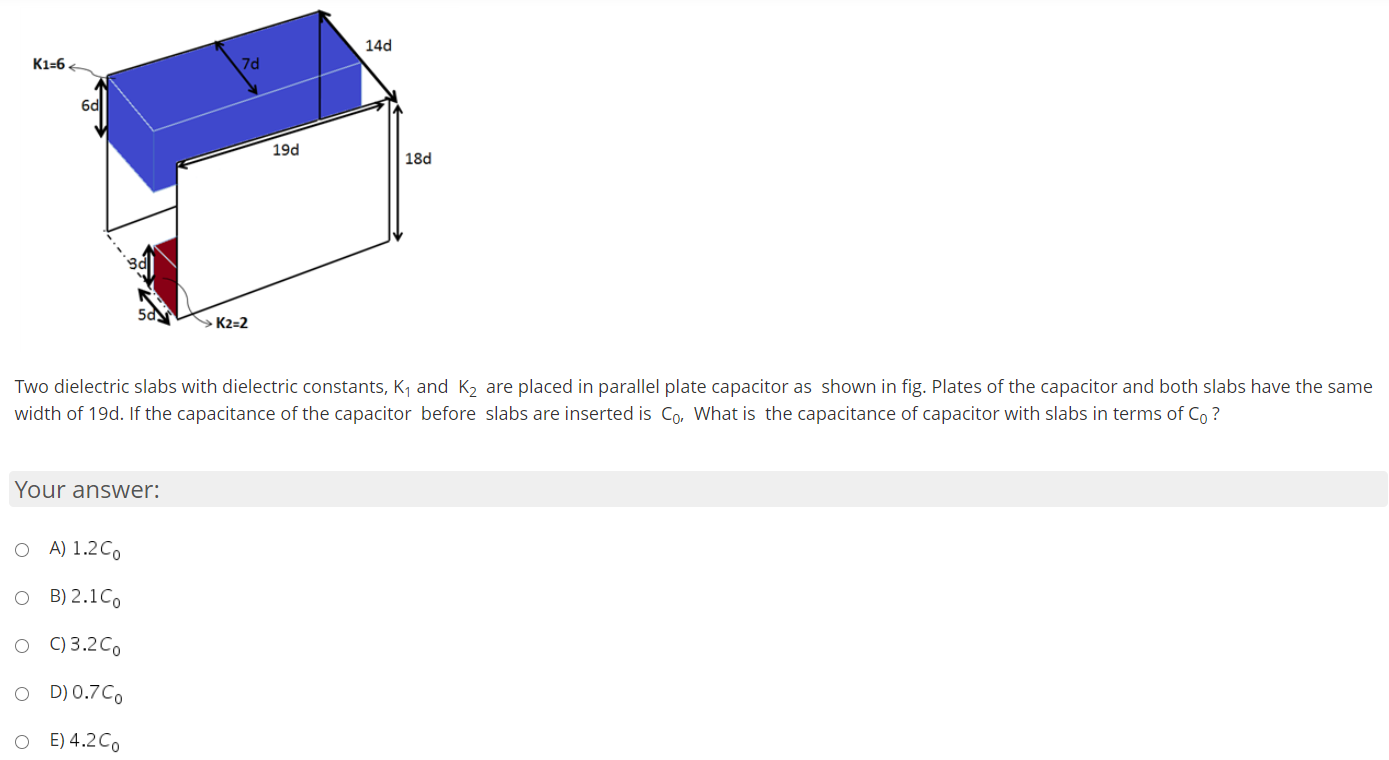 14d
Ki=6 .
7d
6d
19d
18d
K2=2
Two dielectric slabs with dielectric constants, K, and K2 are placed in parallel plate capacitor as shown in fig. Plates of the capacitor and both slabs have the same
width of 19d. If the capacitance of the capacitor before slabs are inserted is Co, What is the capacitance of capacitor with slabs in terms of Co ?
Your answer:
O A) 1.2Co
O B) 2.1Co
O C ) 3.2Co
O D)0.7C,
O E) 4.2Co
