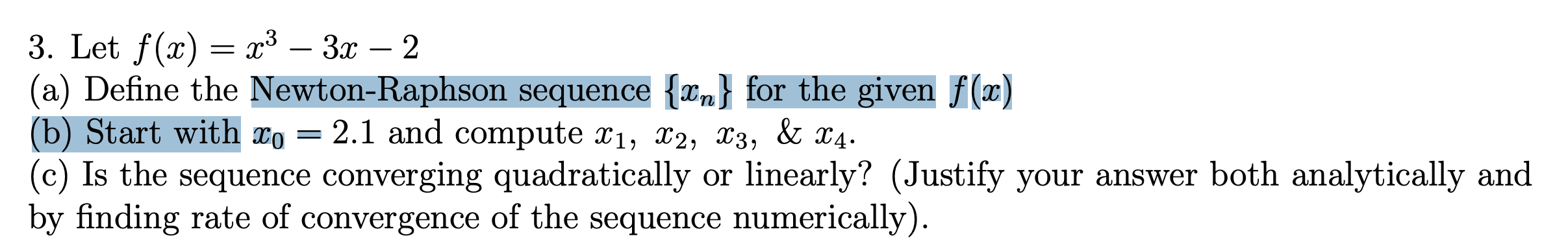 3. Let f(x) — х3 — Зх — 2
(a) Define the Newton-Raphson sequence {xn} for the given f(x)
(b) Start with xo =
(c) Is the sequence converging quadratically or linearly? (Justify your answer both analytically and
by finding rate of convergence of the sequence numerically).
-
-
2.1 and compute x1, x2, X3, & x4.
