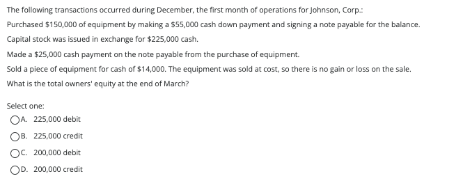 The following transactions occurred during December, the first month of operations for Johnson, Corp.:
Purchased $150,000 of equipment by making a $55,000 cash down payment and signing a note payable for the balance.
Capital stock was issued in exchange for $225,000 cash.
Made a $25,000 cash payment on the note payable from the purchase of equipment.
Sold a piece of equipment for cash of $14,000. The equipment was sold at cost, so there is no gain or loss on the sale.
What is the total owners' equity at the end of March?
Select one:
OA. 225,000 debit
OB. 225,000 credit
OC. 200,000 debit
OD. 200,000 credit