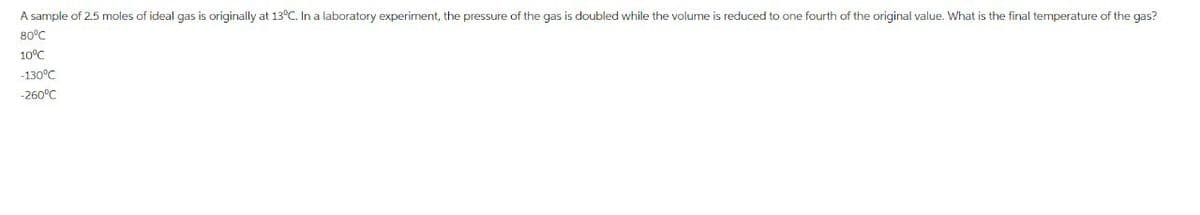 A sample of 2.5 moles of ideal gas is originally at 13°C. In a laboratory experiment, the pressure of the gas is doubled while the volume is reduced to one fourth of the original value. What is the final temperature of the gas?
80°C
10°C
-130°C
-260°C