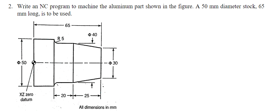 2. Write an NC program to machine the aluminum part shown in the figure. A 50 mm diameter stock, 65
mm long, is to be used.
Φ 50
XZ zero
datum
R5
65
Φ 40
25
-
ф 30
All dimensions in mm