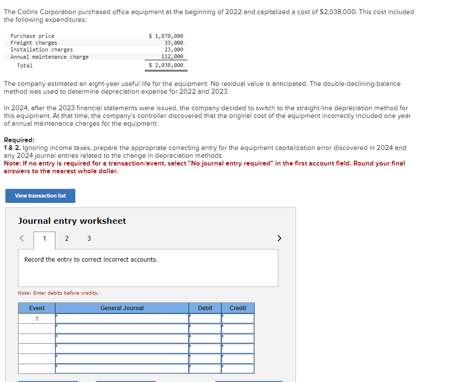 The Collins Corporation purchased office equipment at the beginning of 2022 and capitalized a cost of $2,038,000. This cost included
the following expenditures:
Purchase price
Freight charges
Installation charges
Annual maintenance charge
Total
The company estimated an eight-year useful life for the equipment. No residual value is anticipated. The double-declining-balance
method was used to determine depreciation expense for 2022 and 2023.
In 2024, after the 2023 financial statements were issued, the company decided to switch to the straight-line depreciation method for
this equipment. At that time, the company's controller discovered that the original cost of the equipment incorrectly included one year
of annual maintenance charges for the equipment.
Required:
1 & 2. Ignoring income taxes, prepare the appropriate correcting entry for the equipment capitalization error discovered in 2024 and
any 2024 journal entries related to the change in depreciation methods.
Note: If no entry is required for a transaction/event, select "No journal entry required" in the first account field. Round your final
answers to the nearest whole dollar.
View transaction list
Journal entry worksheet
1 2 3
<
$ 1,870,000
33,000
23,000
112,000
$ 2,038,000
Record the entry to correct incorrect accounts.
Note: Enter debits before credits.
Event
1
General Journal
Debit
Credit
>