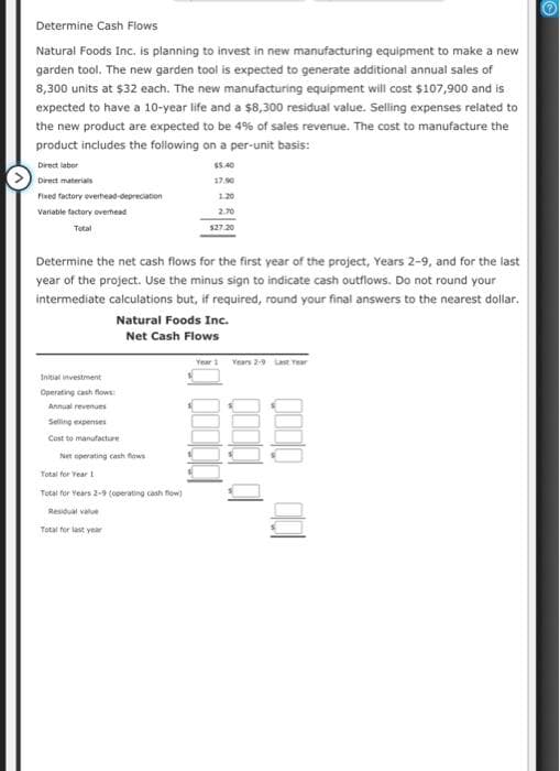 Determine Cash Flows
Natural Foods Inc. is planning to invest in new manufacturing equipment to make a new
garden tool. The new garden tool is expected to generate additional annual sales of
8,300 units at $32 each. The new manufacturing equipment will cost $107,900 and is
expected to have a 10-year life and a $8,300 residual value. Selling expenses related to
the new product are expected to be 4% of sales revenue. The cost to manufacture the
product includes the following on a per-unit basis:
Direct labor
Direct materials
Fixed factory overhead-depreciation
Variable factory overhead
Total
Initial investment
Operating cash flows:
Annual revenues
Selling expenses
Cost to manufacture
Net
Total for Year 1
Tutal for Years 2-9 (operating cash flow)
Residual value
Total for last year
$5.40
Determine the net cash flows for the first year of the project, Years 2-9, and for the last
year of the project. Use the minus sign to indicate cash outflows. Do not round your
intermediate calculations but, if required, round your final answers to the nearest dollar.
Natural Foods Inc.
Net Cash Flows
operating cash flows
17.90
1.20
2.70
$27.20
Year 1 Years 2-9 Last Year
