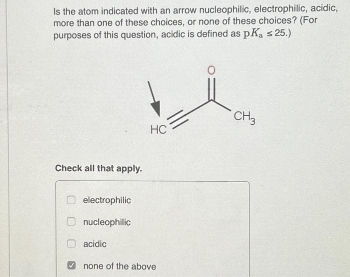 Is the atom indicated with an arrow nucleophilic, electrophilic, acidic,
more than one of these choices, or none of these choices? (For
purposes of this question, acidic is defined as pKa ≤ 25.)
Check all that apply.
electrophilic
nucleophilic
acidic
HC
none of the above
CH3