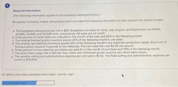 Required information
[The following information applies to the questions displayed below.)
Morganton Company makes one product and it provided the following information to help prepare the master budget:
a. The budgeted selling price per unit is $60. Budgeted unit sales for June, July, August, and September are 8,900,
20,000, 22,000, and 23,000 units, respectively. All sales are on credit.
b. Forty percent of credit sales are collected in the month of the sale and 60% in the following month.
c. The ending finished goods inventory equals 20% of the following month's unit sales.
d. The ending raw materials inventory equals 10% of the following month's raw materials production needs. Each unit of
finished goods requires 5 pounds of raw materials. The raw materials cost $2.50 per pound.
e. Thirty percent of raw materials purchases are paid for in the month of purchase and 70% in the following month.
f. The direct labor wage rate is $13 per hour. Each unit of finished goods requires two direct labor-hours.
g. The variable selling and administrative expense per unit sold is $1.50. The fixed selling and administrative expense per
month is $70,000.
10. What is the total estimated direct labor cost for July?
Total direct labor cost