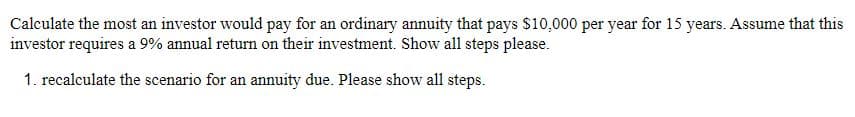 Calculate the most an investor would pay for an ordinary annuity that pays $10,000 per year for 15 years. Assume that this
investor requires a 9% annual return on their investment. Show all steps please.
1. recalculate the scenario for an annuity due. Please show all steps.