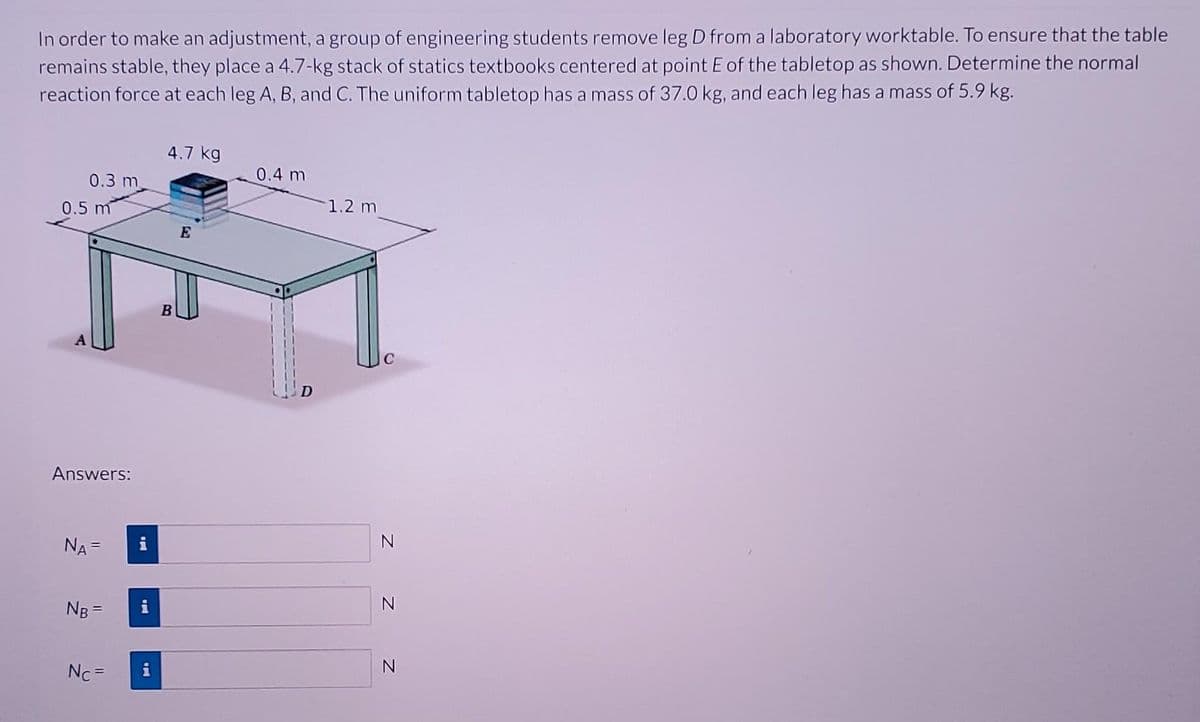 In order to make an adjustment, a group of engineering students remove leg D from a laboratory worktable. To ensure that the table
remains stable, they place a 4.7-kg stack of statics textbooks centered at point E of the tabletop as shown. Determine the normal
reaction force at each leg A, B, and C. The uniform tabletop has a mass of 37.0 kg, and each leg has a mass of 5.9 kg.
0.3 m
0.5 m
Answers:
NA =
NB =
Nc =
i
4.7 kg
B
E
0.4 m
1.2 m
N
N
N