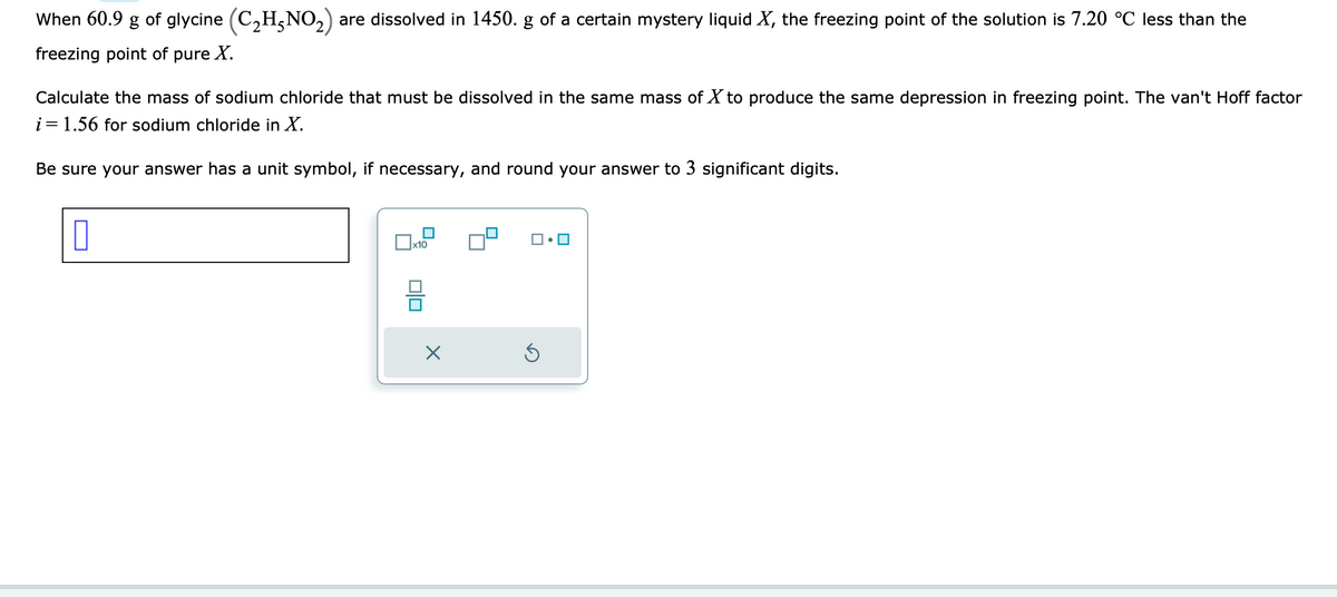 When 60.9 g of glycine (C₂H5NO₂) are dissolved in 1450. g of a certain mystery liquid X, the freezing point of the solution is 7.20 °C less than the
freezing point of pure X.
Calculate the mass of sodium chloride that must be dissolved in the same mass of X to produce the same depression in freezing point. The van't Hoff factor
i = 1.56 for sodium chloride in X.
Be sure your answer has a unit symbol, if necessary, and round your answer to 3 significant digits.
0
x10
X
5