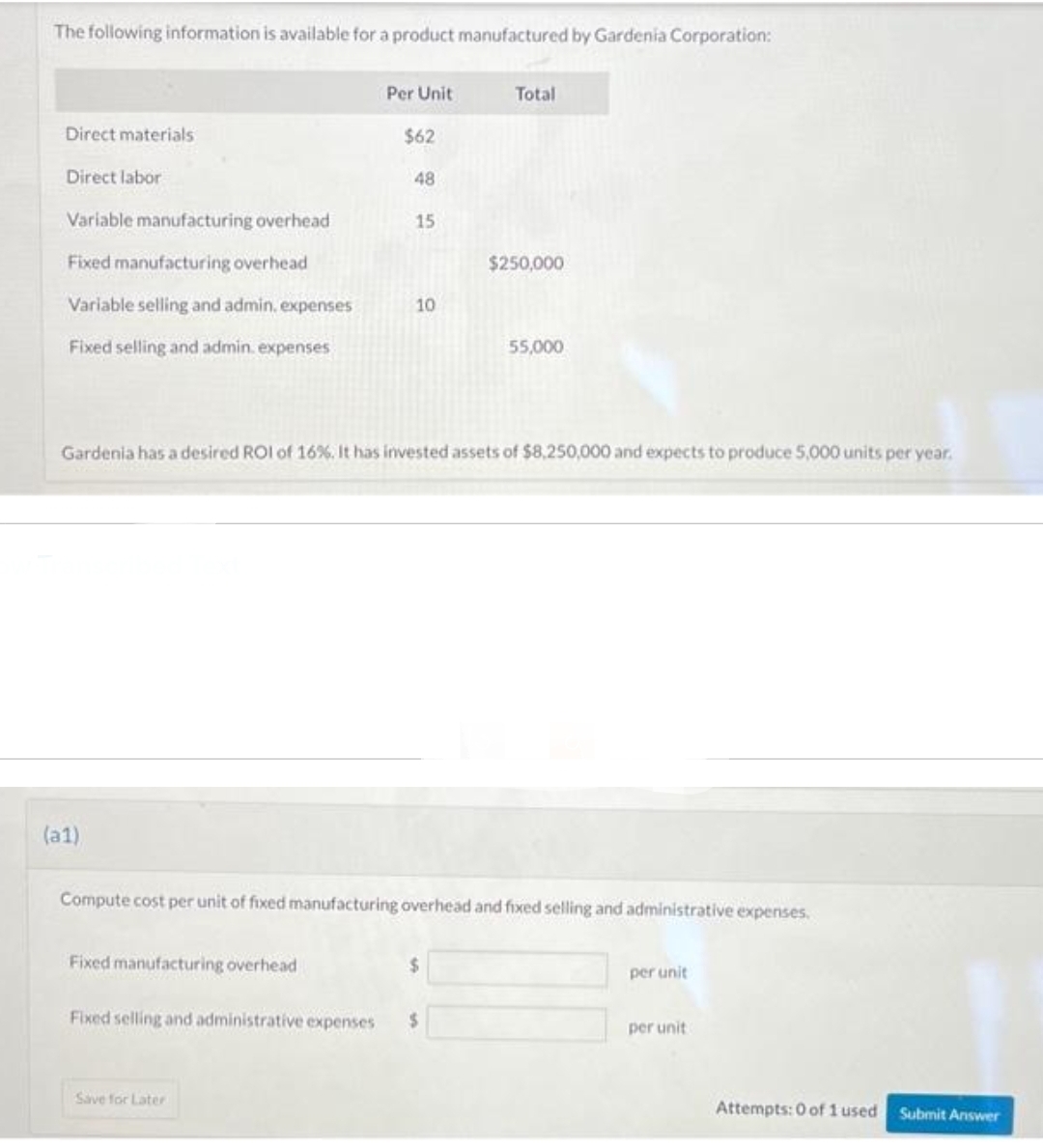 The following information is available for a product manufactured by Gardenia Corporation:
Direct materials
Direct labor
Variable manufacturing overhead
Fixed manufacturing overhead
Variable selling and admin, expenses
Fixed selling and admin. expenses
(a1)
Per Unit
Fixed manufacturing overhead
$62
48
Save for Later
15
10
Gardenia has a desired ROI of 16%. It has invested assets of $8,250,000 and expects to produce 5,000 units per year.
Total
Compute cost per unit of fixed manufacturing overhead and fixed selling and administrative expenses.
$
Fixed selling and administrative expenses $
$250,000
55,000
per unit
per unit
Attempts: 0 of 1 used
Submit Answer