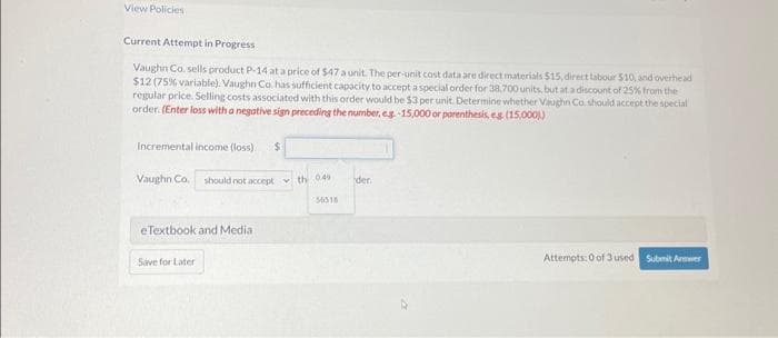 View Policies
Current Attempt in Progress
Vaughn Co. sells product P-14 at a price of $47 a unit. The per-unit cost data are direct materials $15, direct tabour 510, and overhead
$12 (75 % variable). Vaughn Co. has sufficient capacity to accept a special order for 38,700 units, but at a discount of 25% from the
regular price. Selling costs associated with this order would be $3 per unit. Determine whether Vaughn Co. should accept the special
order. (Enter loss with a negative sign preceding the number, eg-15,000 or parenthesis, eg. (15,0001)
Incremental income (loss) i
Vaughn Co.
eTextbook and Media
Save for Later
$
should not accept the 0.49
der
Attempts: 0 of 3 used Submit Answer