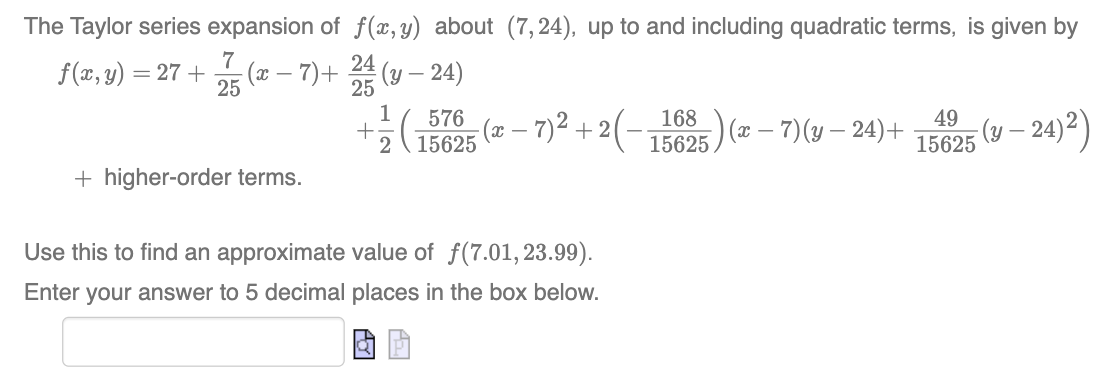 The Taylor series expansion of f(x,y) about (7,24), up to and including quadratic terms, is given by
f(x, y) = 27+ (x − 7) + 2/4/3 (y — 24)
25
7
25
+ higher-order terms.
+
1
576
2 15625
(x − 7)² + 2 ( − 115625 ) (x −– ²
Use this to find an approximate value of f(7.01, 23.99).
Enter your answer to 5 decimal places in the box below.
-7)(y-24)+
49
15625
(y-24) ²)