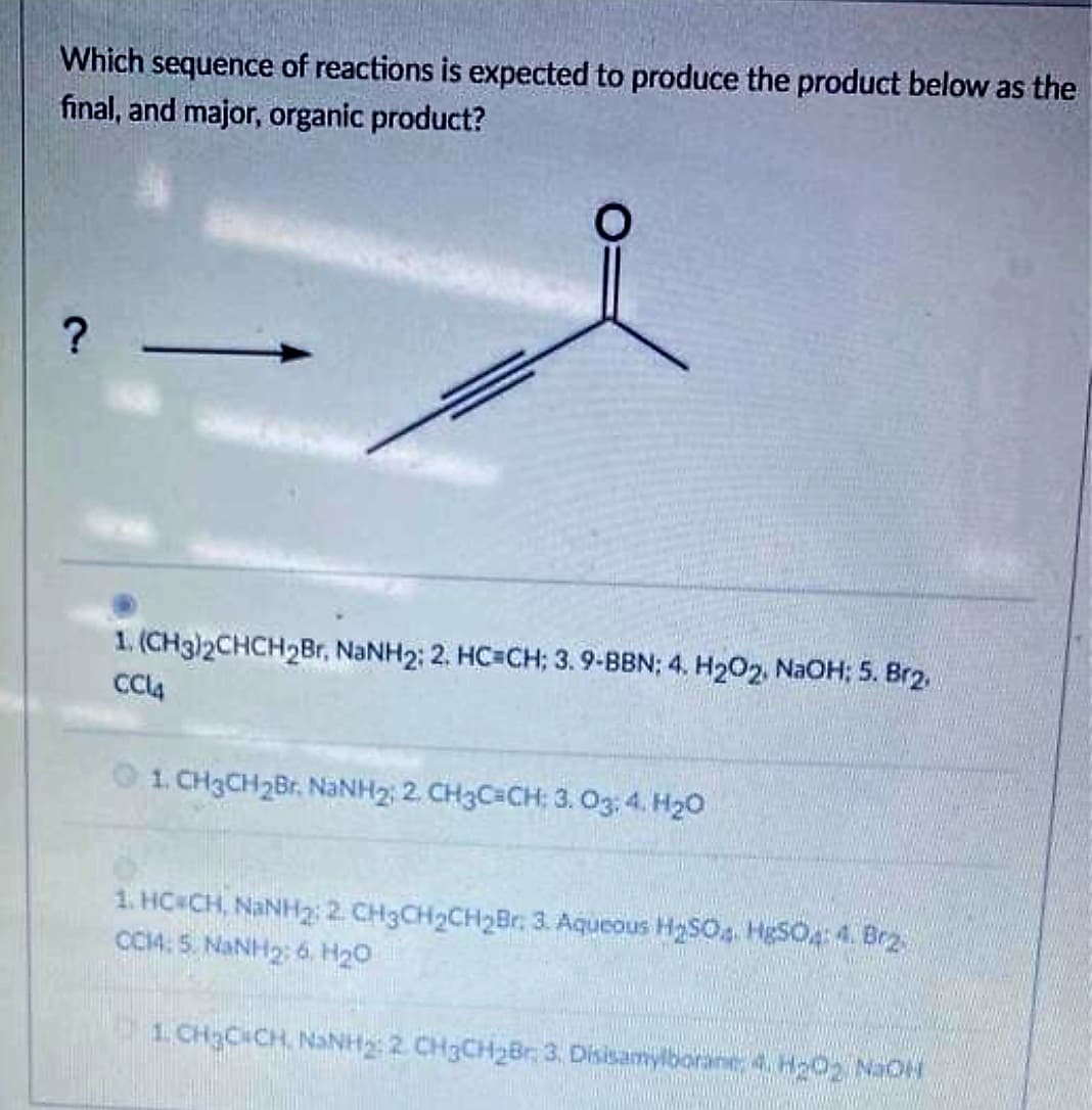 Which sequence of reactions is expected to produce the product below as the
final, and major, organic product?
?
1. (CH3)2CHCH2Br, NaNH2; 2. HC=CH; 3. 9-BBN; 4. H₂O2, NaOH: 5. Br2.
CC14
G1. CHẠCH2B. NaNH2 2 CH3C=CH: 3,03,4, H2O
1. HC CH, NaNH₂: 2 CH3CH₂CH₂Br. 3. Aqueous H₂SO4. HgSO4:4. Br2
CCM: 5 NANH 26 HO
LỊCH;C ÍCH NNH, 2 CHÍCHIẾU 3 Drea borinted Ha Noi