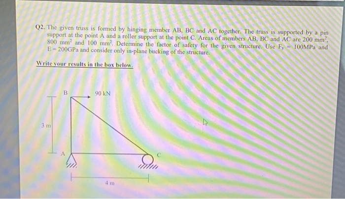 Q2. The given truss is formed by hinging member AB, BC and AC together. The truss is supported by a pin
support at the point A and a roller support at the point C. Areas of members AB, BC and AC are 200 mm²,
800 mm² and 100 mm². Determine the factor of safety for the given structure. Use Fy
E-200GPa and consider only in-plane bucking of the structure.
100MPa and
Write your results in the box below.
3 m
B
90 kN