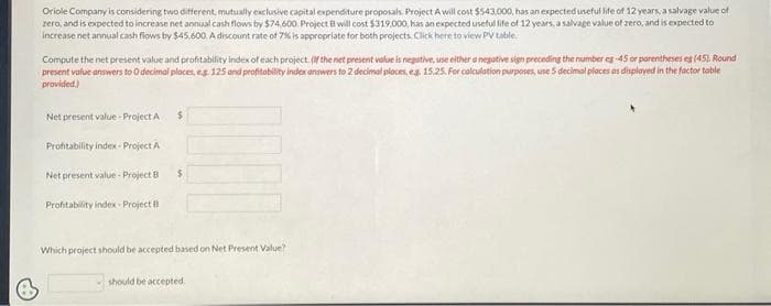 B
Oriole Company is considering two different, mutually exclusive capital expenditure proposals. Project A will cost $543,000, has an expected useful life of 12 years, a salvage value of
zero, and is expected to increase net annual cash flows by $74,600. Project B will cost $319,000, has an expected useful life of 12 years, a salvage value of zero, and is expected to
increase net annual cash flows by $45,600. A discount rate of 7% is appropriate for both projects. Click here to view PV table.
Compute the net present value and profitability index of each project. (If the net present value is negative, use either a negative sign preceding the number eg-45 or parentheses es (45). Round
present value answers to 0 decimal places, eg 125 and profitability index answers to 2 decimal places, eg. 15.25. For calculation purposes, use 5 decimal places as displayed in the factor table
provided.)
Net present value-Project A $
Profitability index Project A
Net present value - Project B
Profitability index- Project B
$
Which project should be accepted based on Net Present Value?
should be accepted.