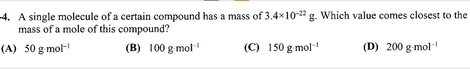 -4. A single molecule of a certain compound has a mass of 3.4×10-22 g. Which value comes closest to the
mass of a mole of this compound?
(D) 200 g.mol-¹
(A) 50 g.mol-¹
(B) 100 g.mol-¹
(C) 150 g.mol-¹