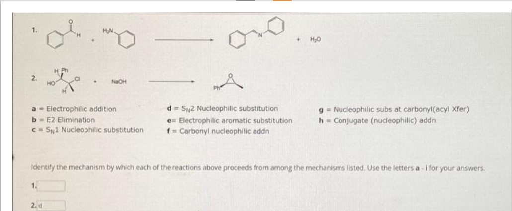 1.
2.
H Ph
a Electrophilic addition
b=E2 Elimination
c= SN1 Nucleophilic substitution
1.
NaOH
2. d
d= SN2 Nucleophilic substitution
e Electrophilic aromatic substitution
f = Carbonyl nucleophilic addn
+ H₂O
Identify the mechanism by which each of the reactions above proceeds from among the mechanisms listed. Use the letters a-i for your answers.
g= Nucleophilic subs at carbonyl(acyl Xfer)
h Conjugate (nucleophilic) addn