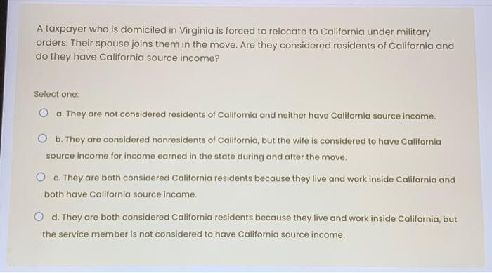 A taxpayer who is domiciled in Virginia is forced to relocate to California under military
orders. Their spouse joins them in the move. Are they considered residents of California and
do they have California source income?
Select one:
O a. They are not considered residents of California and neither have California source income.
b. They are considered nonresidents of California, but the wife is considered to have California
source income for income earned in the state during and after the move.
O c. They are both considered California residents because they live and work inside California and
both have California source income.
O d. They are both considered California residents because they live and work inside California, but
the service member is not considered to have California source income.